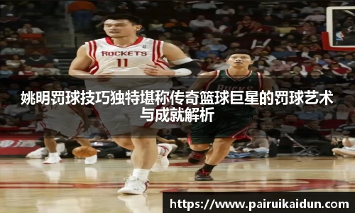姚明罚球技巧独特堪称传奇篮球巨星的罚球艺术与成就解析