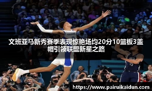 文班亚马新秀赛季表现惊艳场均20分10篮板3盖帽引领联盟新星之路